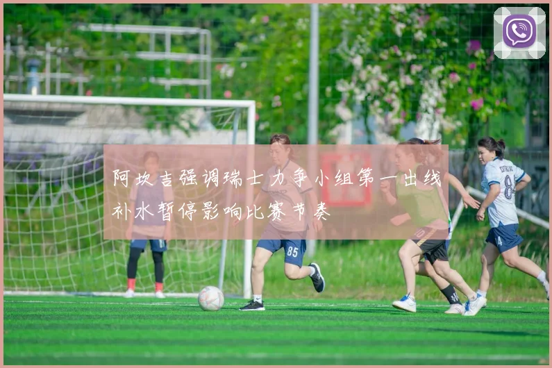 阿坎吉强调瑞士力争小组第一出线补水暂停影响比赛节奏