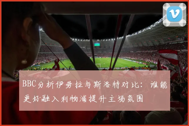BBC分析伊劳拉与斯洛特对比：谁能更好融入利物浦提升主场氛围