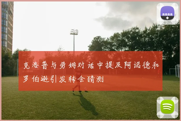 克洛普与劳姆对话中提及阿诺德和罗伯逊引发转会猜测