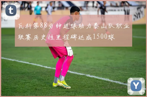 瓦科第88分钟进球助力泰山队职业联赛历史性里程碑达成1500球