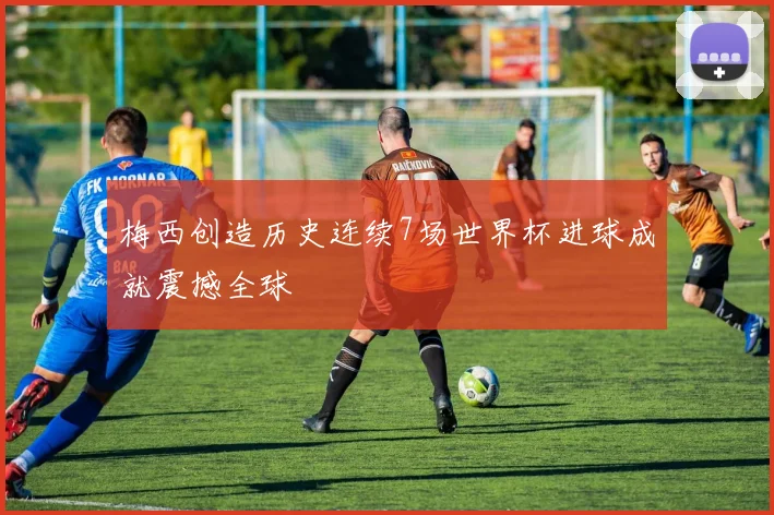 梅西创造历史连续7场世界杯进球成就震撼全球