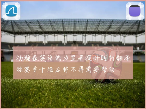 杨瀚森英语能力显著提升随行翻译称赛季十场后将不再需要帮助