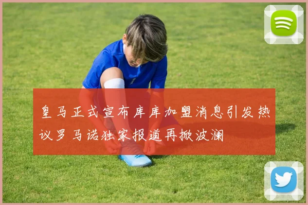皇马正式宣布库库加盟消息引发热议罗马诺独家报道再掀波澜