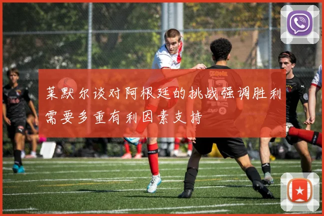 莱默尔谈对阿根廷的挑战强调胜利需要多重有利因素支持