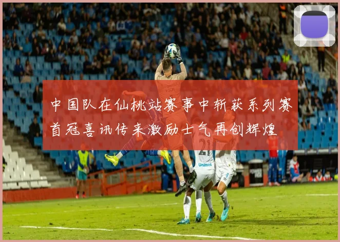 中国队在仙桃站赛事中斩获系列赛首冠喜讯传来激励士气再创辉煌