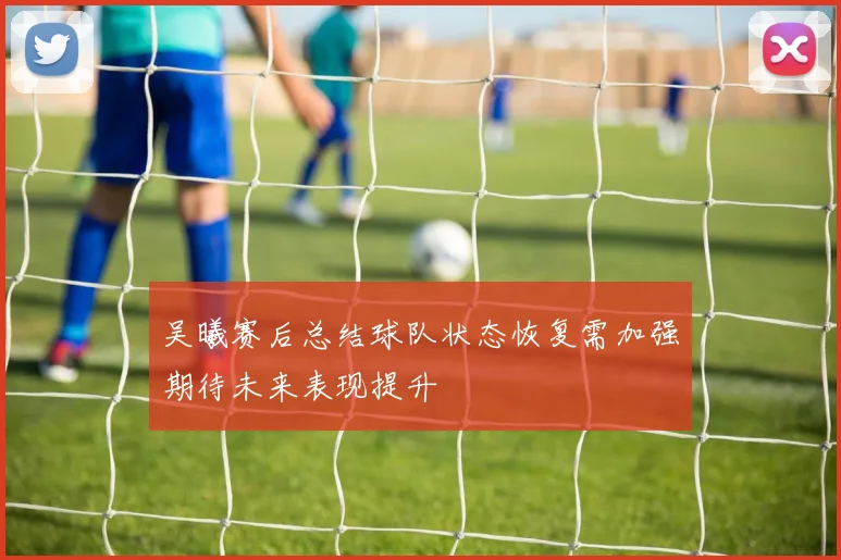 吴曦赛后总结球队状态恢复需加强期待未来表现提升