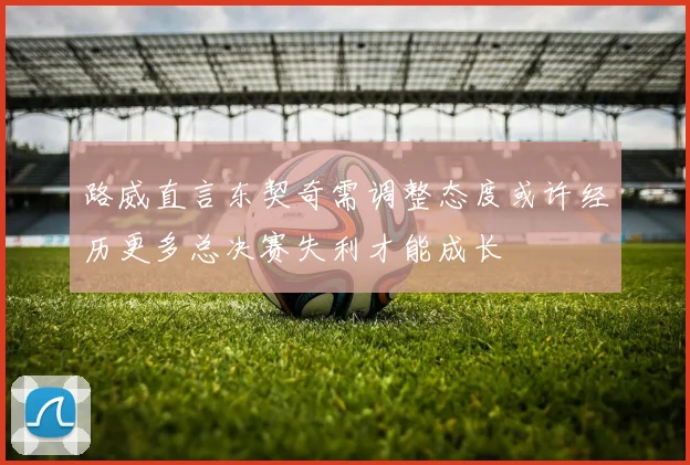 路威直言东契奇需调整态度或许经历更多总决赛失利才能成长