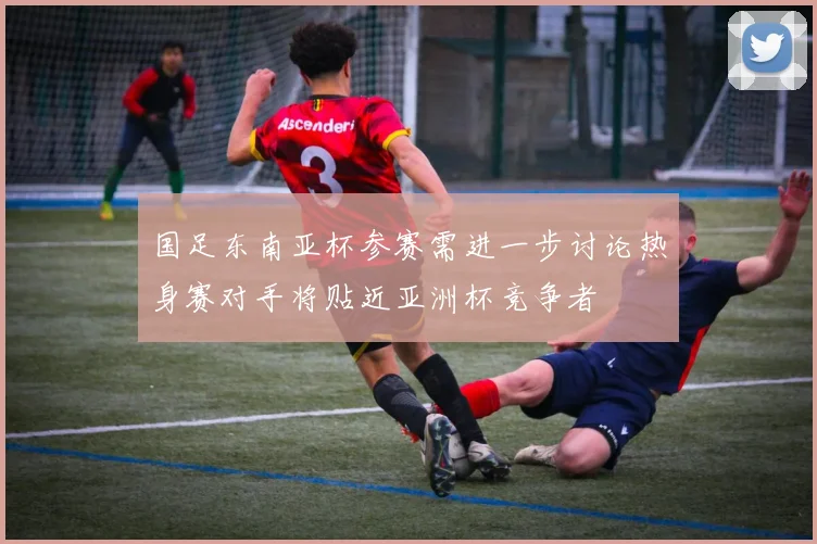国足东南亚杯参赛需进一步讨论热身赛对手将贴近亚洲杯竞争者