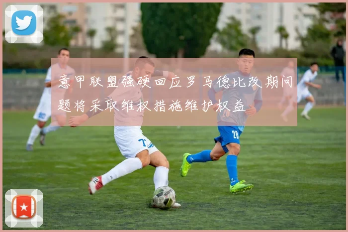 意甲联盟强硬回应罗马德比改期问题将采取维权措施维护权益